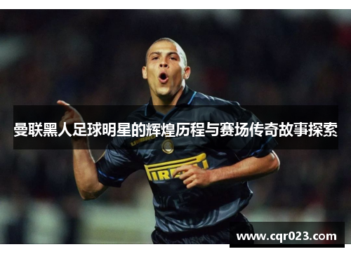 曼联黑人足球明星的辉煌历程与赛场传奇故事探索