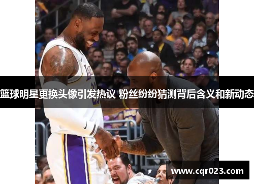 篮球明星更换头像引发热议 粉丝纷纷猜测背后含义和新动态