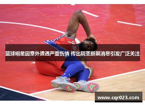 篮球明星因意外遭遇严重伤情 传出阴茎断裂消息引发广泛关注