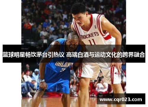 篮球明星畅饮茅台引热议 高端白酒与运动文化的跨界融合